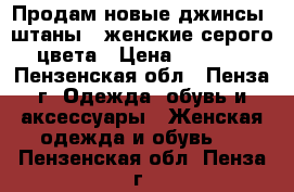 Продам новые джинсы (штаны)  женские серого цвета › Цена ­ 3 000 - Пензенская обл., Пенза г. Одежда, обувь и аксессуары » Женская одежда и обувь   . Пензенская обл.,Пенза г.